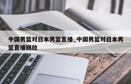 中国男篮对日本男篮直播_中国男篮对日本男篮直播回放