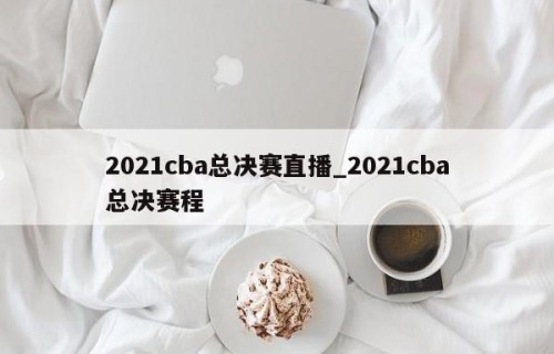 2021cba总决赛直播_2021cba总决赛程