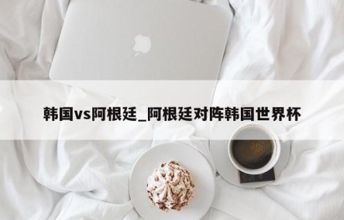 韩国vs阿根廷_阿根廷对阵韩国世界杯