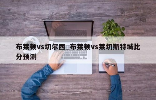 布莱顿vs切尔西_布莱顿vs莱切斯特城比分预测