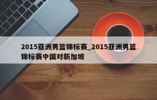 2015亚洲男篮锦标赛_2015亚洲男篮锦标赛中国对新加坡