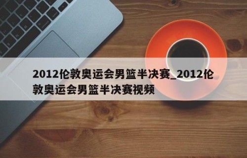 2012伦敦奥运会男篮半决赛_2012伦敦奥运会男篮半决赛视频