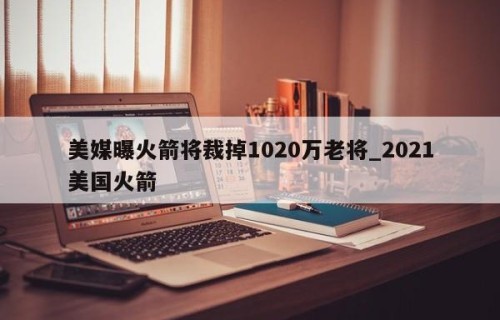 美媒曝火箭将裁掉1020万老将_2021美国火箭