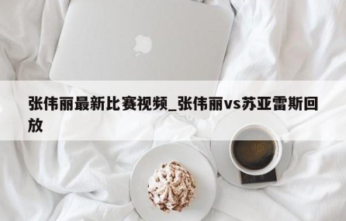 张伟丽最新比赛视频_张伟丽vs苏亚雷斯回放