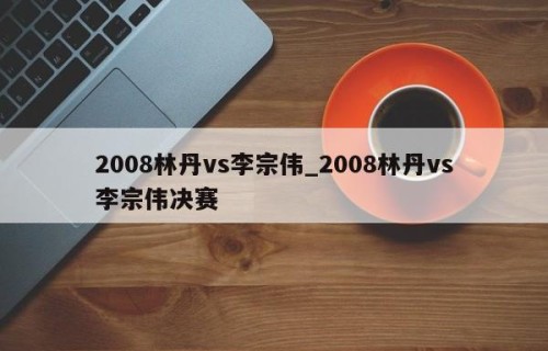2008林丹vs李宗伟_2008林丹vs李宗伟决赛