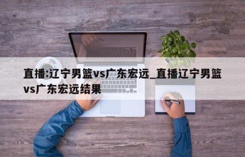 直播:辽宁男篮vs广东宏远_直播辽宁男篮vs广东宏远结果