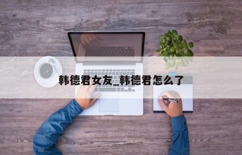 韩德君女友_韩德君怎么了