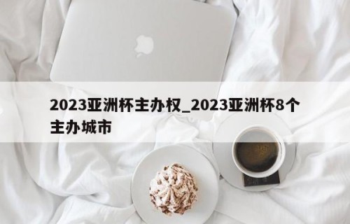 2023亚洲杯主办权_2023亚洲杯8个主办城市