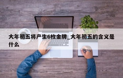 大年初五将产生6枚金牌_大年初五的含义是什么