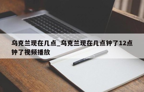 乌克兰现在几点_乌克兰现在几点钟了12点钟了视频播放