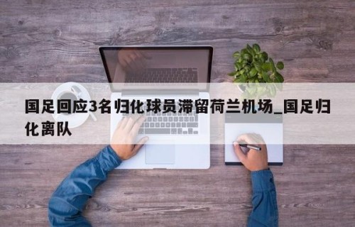 国足回应3名归化球员滞留荷兰机场_国足归化离队