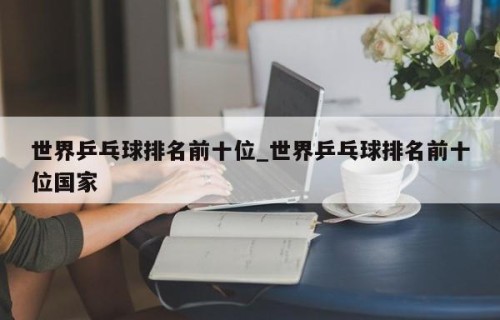 世界乒乓球排名前十位_世界乒乓球排名前十位国家