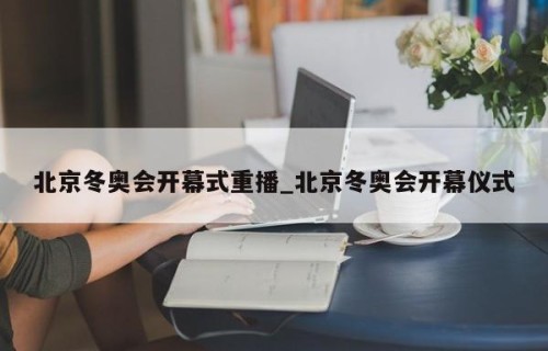 北京冬奥会开幕式重播_北京冬奥会开幕仪式