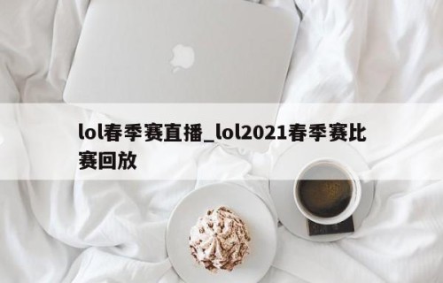 lol春季赛直播_lol2021春季赛比赛回放