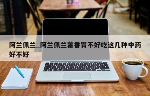 阿兰佩兰_阿兰佩兰藿香胃不好吃这几种中药好不好