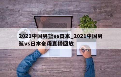 2021中国男篮vs日本_2021中国男篮vs日本全程直播回放