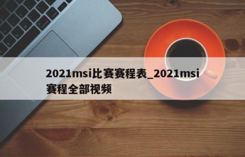 2021msi比赛赛程表_2021msi赛程全部视频