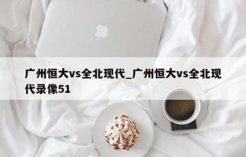 广州恒大vs全北现代_广州恒大vs全北现代录像51
