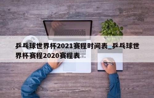 乒乓球世界杯2021赛程时间表_乒乓球世界杯赛程2020赛程表