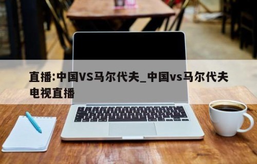直播:中国VS马尔代夫_中国vs马尔代夫电视直播