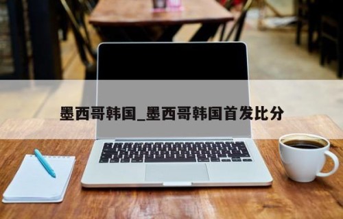墨西哥韩国_墨西哥韩国首发比分