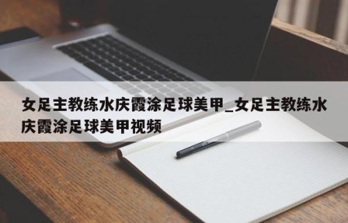 女足主教练水庆霞涂足球美甲_女足主教练水庆霞涂足球美甲视频