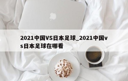 2021中国VS日本足球_2021中国vs日本足球在哪看