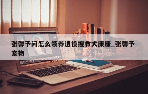 张馨予问怎么领养退役搜救犬康康_张馨予 宠物