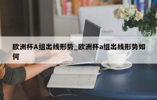 欧洲杯A组出线形势_欧洲杯a组出线形势如何