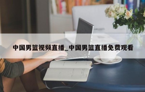 中国男篮视频直播_中国男篮直播免费观看