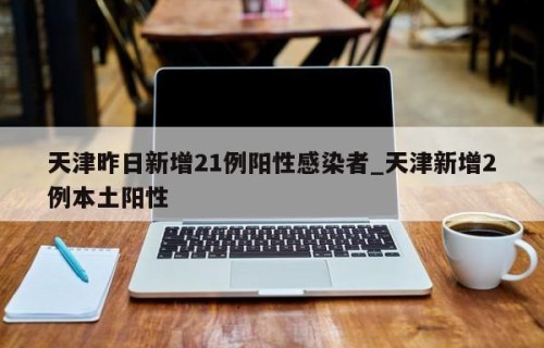 天津昨日新增21例阳性感染者_天津新增2例本土阳性