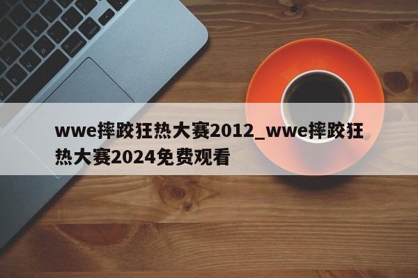 wwe摔跤狂热大赛2012_wwe摔跤狂热大赛2024免费观看