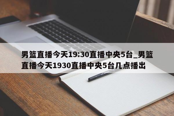 男篮直播今天19:30直播中央5台_男篮直播今天1930直播中央5台几点播出
