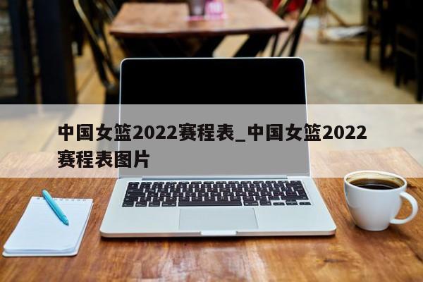 中国女篮2022赛程表_中国女篮2022赛程表图片