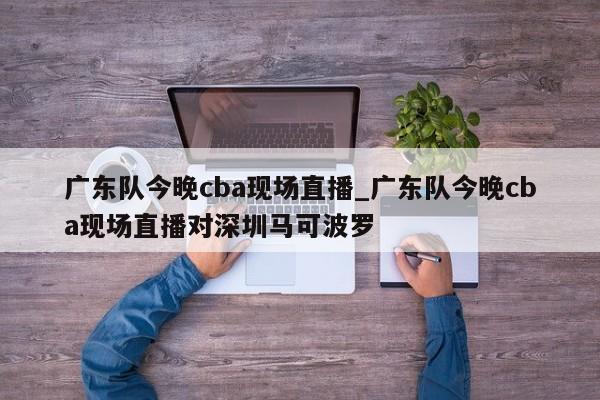 广东队今晚cba现场直播_广东队今晚cba现场直播对深圳马可波罗