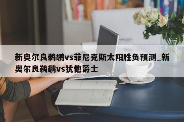 新奥尔良鹈鹕vs菲尼克斯太阳胜负预测_新奥尔良鹈鹕vs犹他爵士