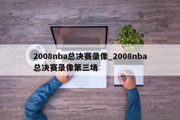 2008nba总决赛录像_2008nba总决赛录像第三场