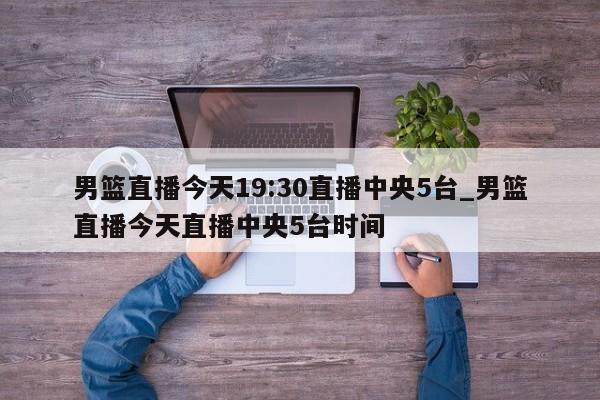 男篮直播今天19:30直播中央5台_男篮直播今天直播中央5台时间