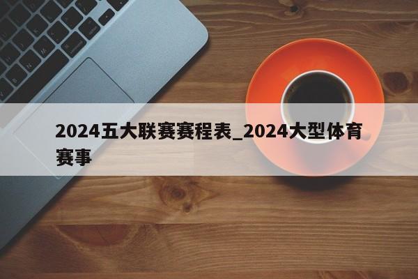 2024五大联赛赛程表_2024大型体育赛事