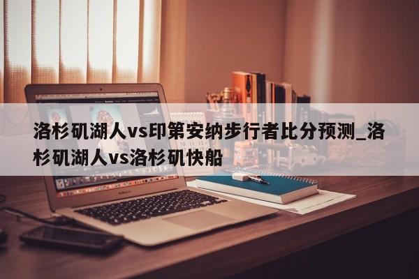 洛杉矶湖人vs印第安纳步行者比分预测_洛杉矶湖人vs洛杉矶快船