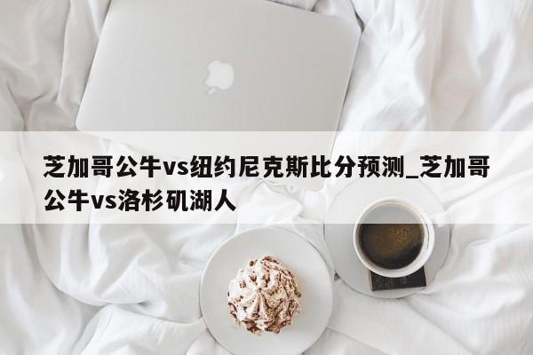 芝加哥公牛vs纽约尼克斯比分预测_芝加哥公牛vs洛杉矶湖人