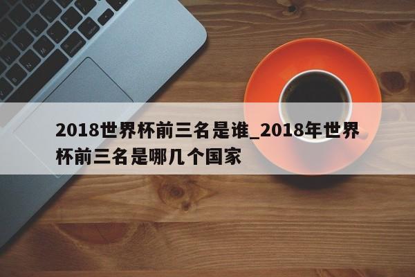 2018世界杯前三名是谁_2018年世界杯前三名是哪几个国家