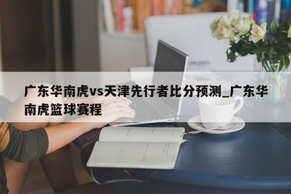 广东华南虎vs天津先行者比分预测_广东华南虎篮球赛程