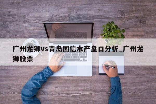 广州龙狮vs青岛国信水产盘口分析_广州龙狮股票