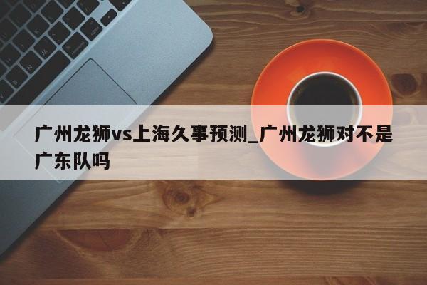 广州龙狮vs上海久事预测_广州龙狮对不是广东队吗