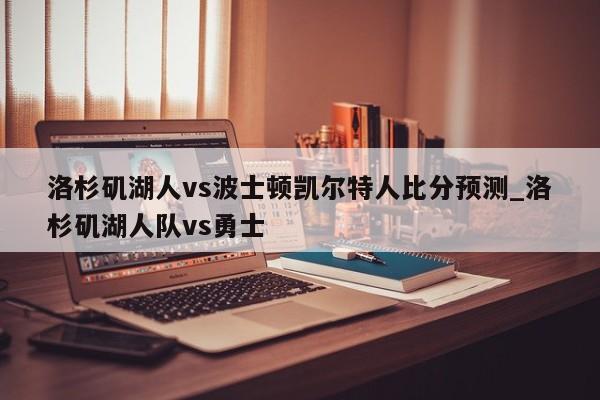 洛杉矶湖人vs波士顿凯尔特人比分预测_洛杉矶湖人队vs勇士