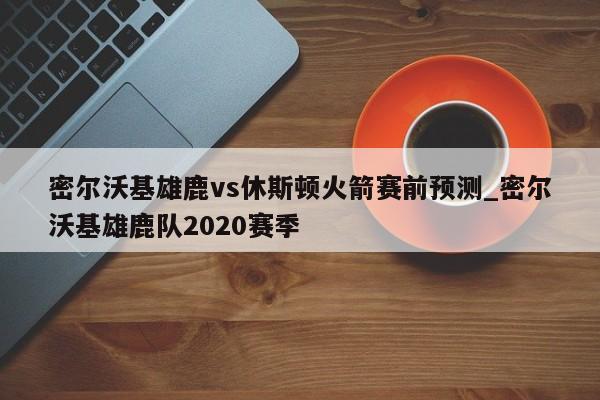 密尔沃基雄鹿vs休斯顿火箭赛前预测_密尔沃基雄鹿队2020赛季