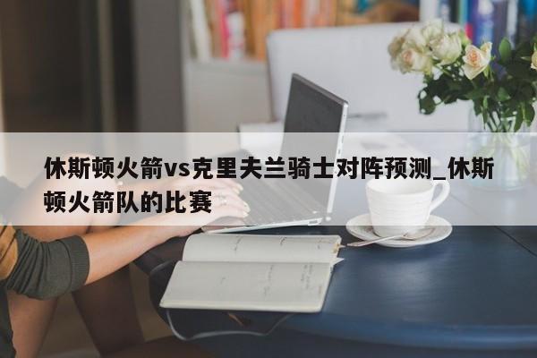 休斯顿火箭vs克里夫兰骑士对阵预测_休斯顿火箭队的比赛