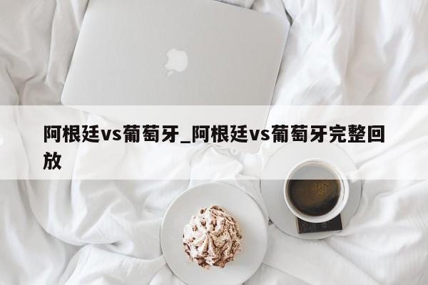 阿根廷vs葡萄牙_阿根廷vs葡萄牙完整回放