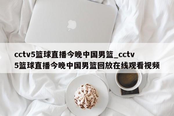 cctv5篮球直播今晚中国男篮_cctv5篮球直播今晚中国男篮回放在线观看视频